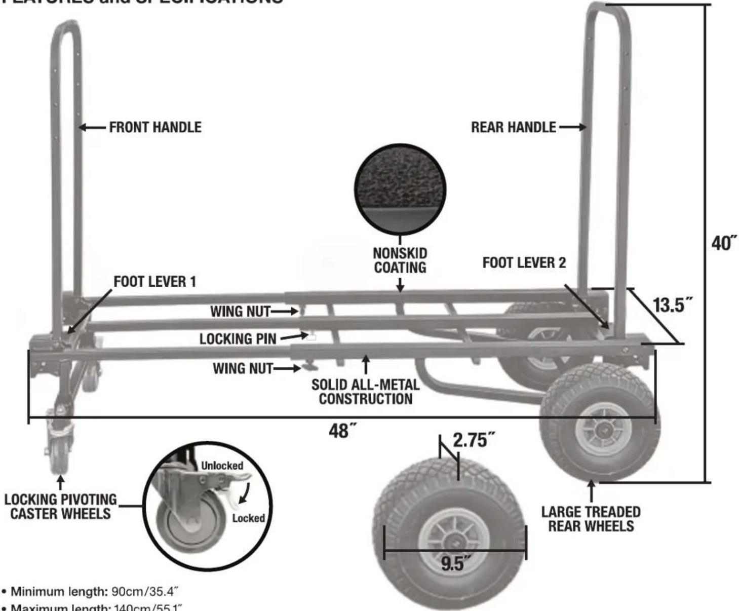 EXTRALES AND OF LOMATIONS FRONT HANDLE REAR HANDLE NONSKID COATING FOOT LEVER 2 40" 13.5" WING NUT FOOT LEVER 1 LOCKING PIN WING NUT SOLID ALL-METAL CONSTRUCTION 48" 2.75" LOCKING PIVOTING CASTER WHEELS Unlocked Locked 9.5" LARGE TREADED REAR WHEELS • Minimum length: 90cm/35.4" • Maximum length: 140…