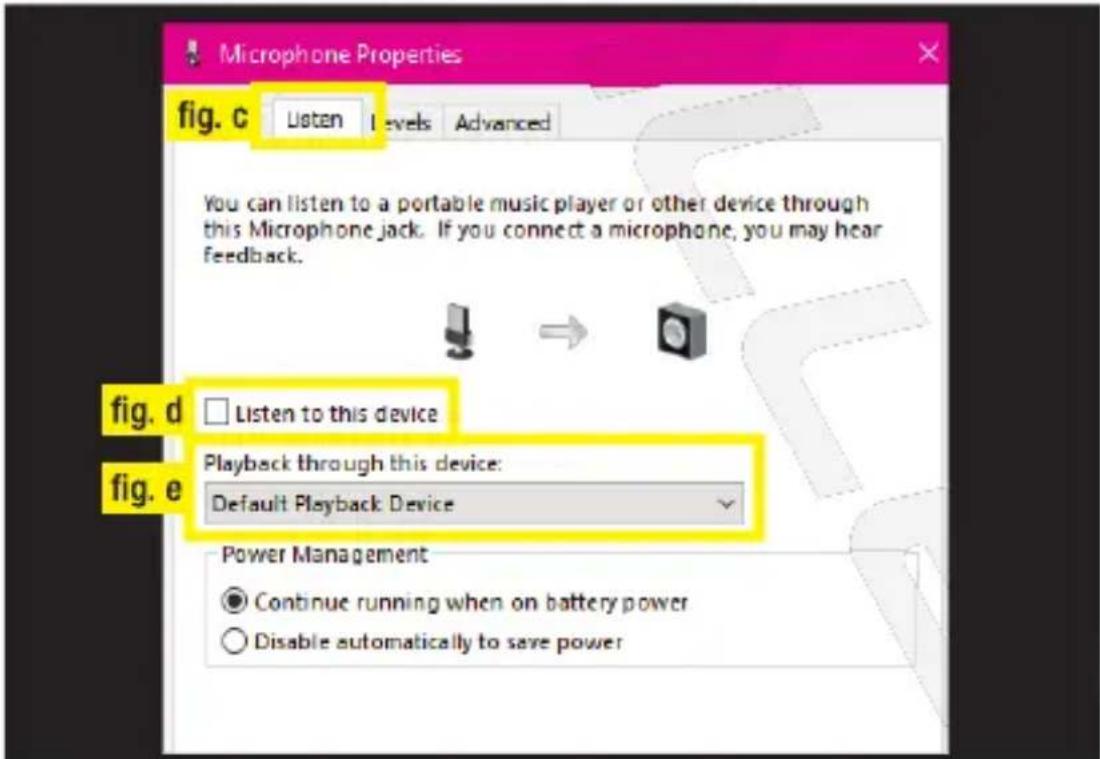 Microphone Properties fig. c Listen Levels Advanced You can listen to a portable music player or other device through this Microphone jack. If you connect a microphone, you may hear feedback. fig. d Listen to this device Playback through this device: Default Playback Device fig. e Power Management C…