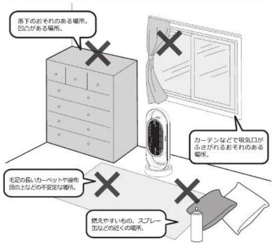 落下のおそれのある場所。 凹凸がある場所。 カーテンなどで吸気口がふさがれるおそれのある場所。 毛足の長いカーペットや座布団の上などの不安定な場所。 燃えやすいもの、スプレー缶などの近くの場所。