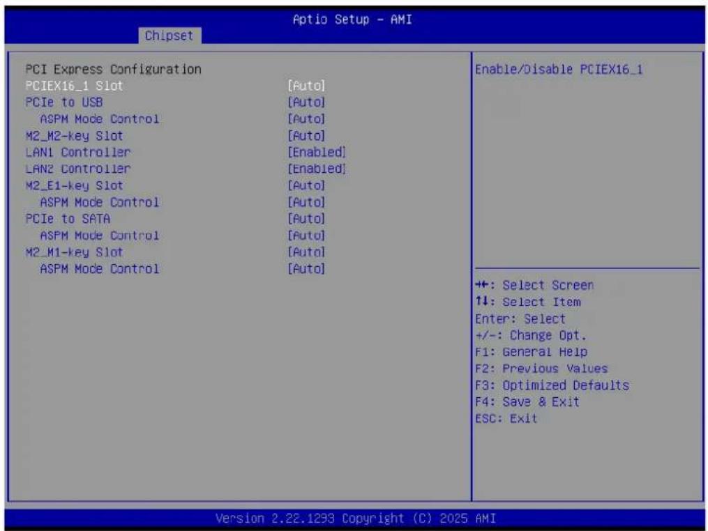 Aptio Setup - AMI Chipset PCI Express Configuration PCIEX16_1 Slot [Auto] PCIe to USB [Auto] ASPM Mode Control [Auto] M2_M2-key Slot [Auto] LAN1 Controller [Enabled] LAN2 Controller [Enabled] M2_E1-key Slot [Auto] ASPM Mode Control [Auto] PCIe to SATA [Auto] ASPM Mode Control [Auto] M2_M1-key Slot […