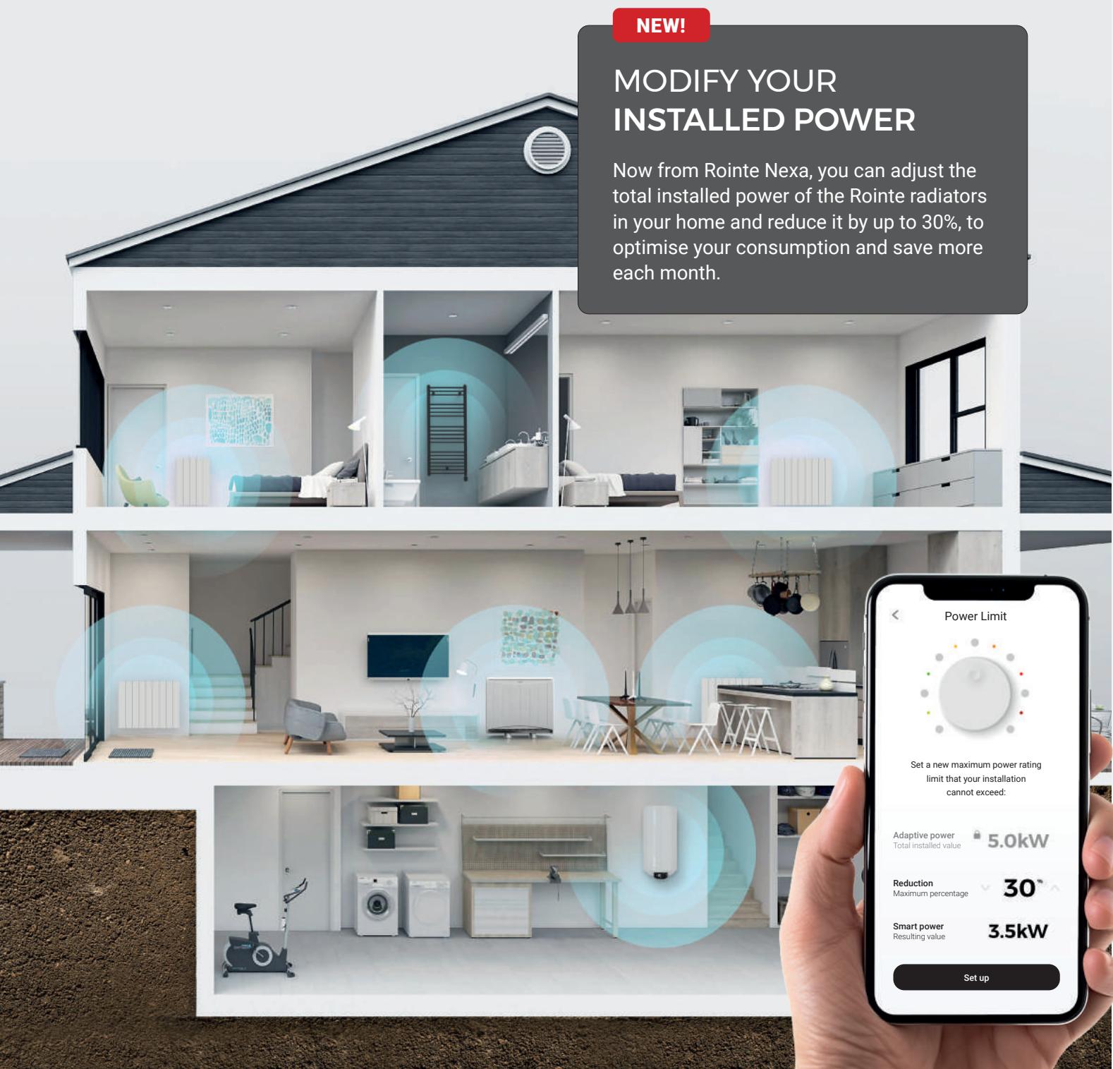 NEW! MODIFY YOUR INSTALLED POWER Now from Rointe Nexa, you can adjust the total installed power of the Rointe radiators in your home and reduce it by up to 30%, to optimise your consumption and save more each month. Power Limit Set a new maximum power rating limit that your installation cannot exceed. Adaptive power Total installed value 5.0kW Reduction Maximum percentage 30° Smart power Resulting value 3.5kW Set up