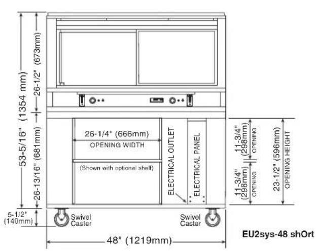 53-5/16" (1354 mm) 26-1/2" (673mm) 26-13/16" (681mm) 26-1/4" (666mm) OPENING WIDTH (Shown with optional shelf) ELECTRICAL OUTLET ELECTRICAL PANEL SWIVEL Caster SWIVEL Caster 11-3/4" (298mm) OPENING OPENING HEIGHT 23-1/2" (596mm) 11-3/4" (298mm) OPENING 48" (1219mm) 5-1/2" (140mm) EU2sys-48 shOrt