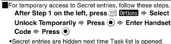 For temporary access to Secret entries, follow these steps. After Step 1 on the left, press 📧 Options ➔ Select Unlock Temporarily ➔ Press ⬙ ➔ Enter Handset Code ➔ Press ⬤ •Secret entries are hidden next time Task list is opened.