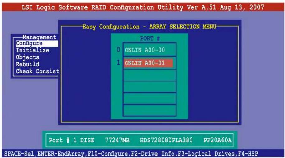 LSI Logic Software RAID Configuration Utility Ver A.51 Aug 13, 2007 Easy Configuration - ARRAY SELECTION MENU Management Configure Initialize Objects Rebuild Check Consist PORT # 0 ONLIN A00-00 1 ONLIN A00-01 Port # 1 DISK 77247MB HDS728080PLA380 PF20A60A SPACE-Sel, ENTER-EndArray, F10-Configure, F2…