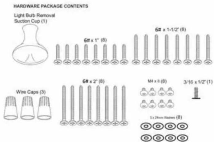 HARDWARE PACKAGE CONTENTS Light Bulb Removal Suction Cup (1) 6# x 1" (8) 6# x 1+1/2" (8) Wire Caps (3) 6# x 2" (8) M4 x 8 (8) 3/16 x 1/2" (1) 5 x 24mm Washers (8)