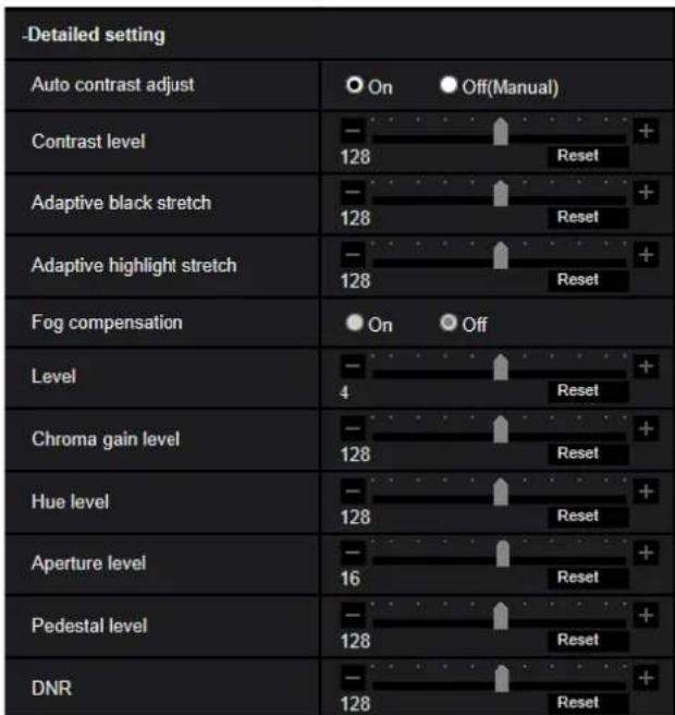 -Detailed setting Auto contrast adjust On Off(Manual) Contrast level - 128 + Reset Adaptive black stretch - 128 + Reset Adaptive highlight stretch - 128 + Reset Fog compensation On Off Level - 4 + Reset Chroma gain level - 128 + Reset Hue level - 128 + Reset Aperture level - 16 + Reset Pedestal leve…