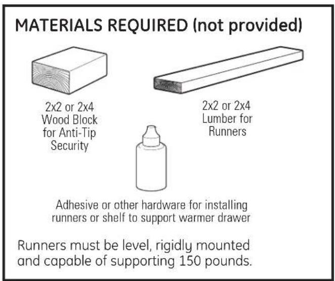 MATERIALS REQUIRED (not provided) 2x2 or 2x4 Wood Block for Anti-Tip Security 2x2 or 2x4 Lumber for Runners Adhesive or other hardware for installing runners or shelf to support warmer drawer Runners must be level, rigidly mounted and capable of supporting 150 pounds.