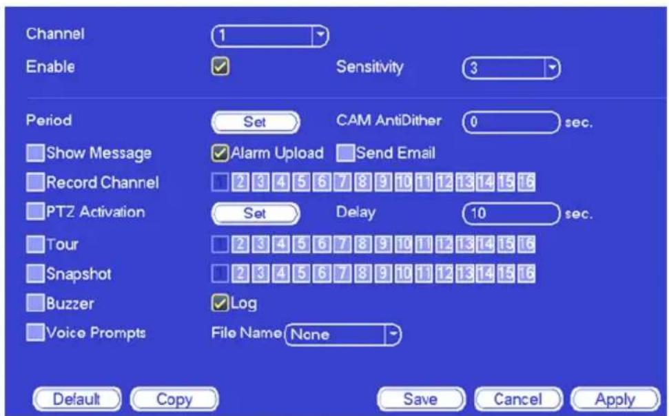Channel Enable 1 Sensitivity 3 Period Set CAM AntiDither 0 sec. Show Message Alarm Upload Send Email Record Channel 2 3 4 5 6 7 8 9 10 11 12 13 14 15 16 PTZ Activation Set Delay 10 sec. Tour 2 3 4 5 6 7 8 9 10 11 12 13 14 15 16 Snapshot 2 3 4 5 6 7 8 9 10 11 12 13 14 15 16 Buzzer Log Voice Prompts F…