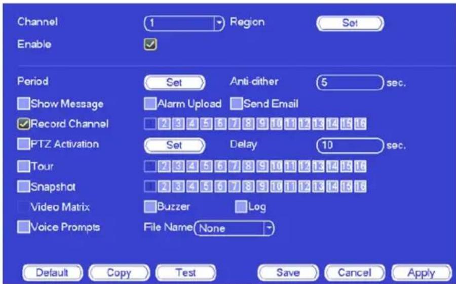 Channel 1 Region Set Enable Period Set Anti-dither 5 sec. Show Message Alarm Upload Send Email Record Channel 2 3 4 5 6 7 8 9 10 11 12 13 14 15 16 PTZ Activation Set Delay 10 sec. Tour 2 3 4 5 6 7 8 9 10 11 12 13 14 15 16 Snapshot 2 3 4 5 6 7 8 9 10 11 12 13 14 15 16 Video Matrix Buzzer Log Voice Pr…