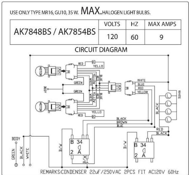 USE ONLY TYPE MR16, GU10, 35 W. MAX. HALOGEN LIGHT BULBS. AK7848BS / AK7854BS VOLTS HZ MAX AMPS 120 60 9 CIRCUIT DIAGRAM BODY GREEN BLACK WHITE RED YELLOW GREEN RED YELLOW WHITE BLUE YELLOW B 34 2 A B/W B 34 2 A B/W REMARKS:CONDENSER 22uF/250VAC 2PCS FIT AC120V 60Hz