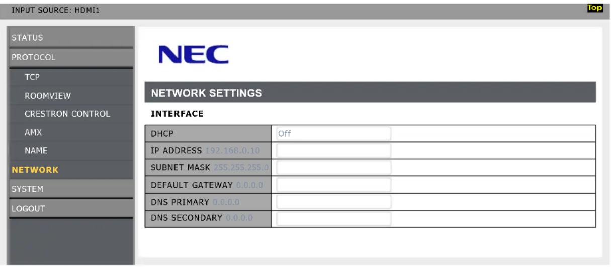 INPUT SOURCE: HDMI1 STATUS PROTOCOL TCP ROOMVIEW CRESTRON CONTROL AMX NAME NETWORK SYSTEM LOGOUT NEC NETWORK SETTINGS INTERFACE DHCP Off IP ADDRESS 192.168.0.10 SUBNET MASK 255.255.255.0 DEFAULT GATEWAY 0.0.0.0 DNS PRIMARY 0.0.0.0 DNS SECONDARY 0.0.0.0