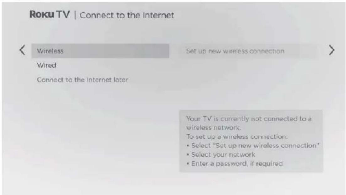 Roku TV | Connect to the Internet < Wireless Set up new wireless connection > Wired Connect to the Internet later Your TV is currently not connected to a wireless network. To set up a wireless connection: • Select "Set up new wireless connection" • Select your network • Enter a password, if required