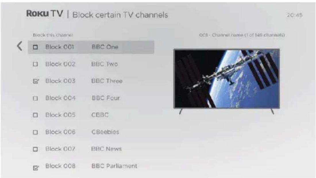 Roku TV | Block certain TV channels 20:45 Block this channel Block 001 BBC One Block 002 BBC Two Block 003 BBC Three Block 004 BBC Four Block 005 CBBC Block 006 CBeebies Block 007 BBC News Block 008 BBC Parliament 001 - Channel name (1 of 149 channels)