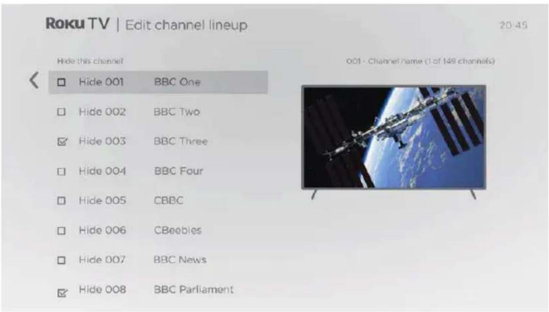 Roku TV | Edit channel lineup 20:45 Hide this channel 001 - Channel name (1 of 149 channels) Hide 001 BBC One Hide 002 BBC Two Hide 003 BBC Three Hide 004 BBC Four Hide 005 CBBC Hide 006 CBeebles Hide 007 BBC News Hide 008 BBC Parliament