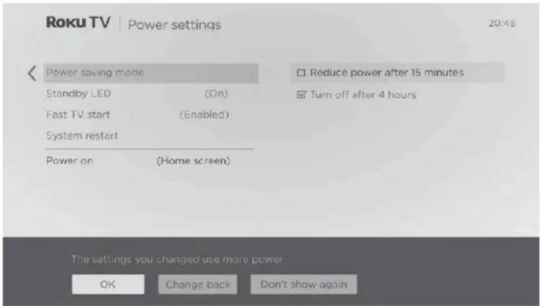 Roku TV | Power settings 20:45 Power saving mode Standby LED (On) Fast TV start (Enabled) System restart Power on (Home screen) Reduce power after 15 minutes Turn off after 4 hours The settings you changed use more power OK Change back Don't show again