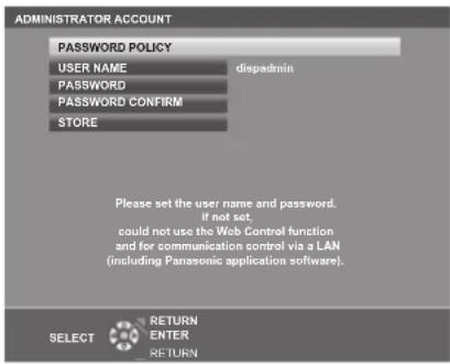 ADMINISTRATOR ACCOUNT PASSWORD POLICY USER NAME PASSWORD PASSWORD CONFIRM STORE disadmin Please set the user name and password. If not set, could not use the Web Control function and for communication control via a LAN (including Panasonic application software). SELECT RETURN ENTER RETURN