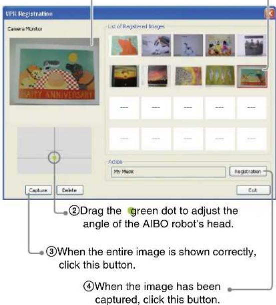 VPR Registration Camera Monitor List of Registered Images --- --- --- --- --- --- --- --- --- --- Action My Music Registration Capture Delete ②Drag the green dot to adjust the angle of the AIBO robot's head. ③When the entire image is shown correctly, click this button. ④When the image has been captu…