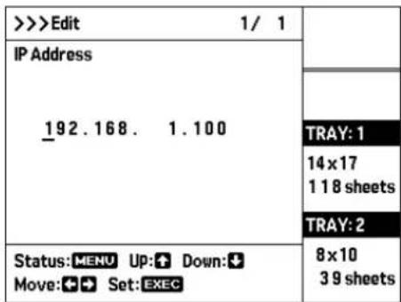 >>>Edit 1/ 1 IP Address _192.168. 1.100 Status:MENU UP:↑ Down:↓ Move:←→ Set:EXEC TRAY: 1 14 x 17 1 1 8 sheets TRAY: 2 8 x 10 3 9 sheets