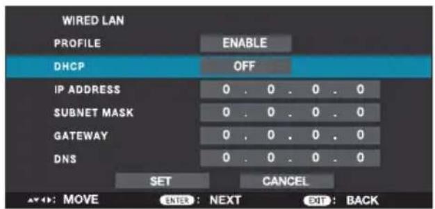 WIRED LAN PROFILE ENABLE DHCP OFF IP ADDRESS 0 . 0 . 0 . 0 SUBNET MASK 0 . 0 . 0 . 0 GATEWAY 0 . 0 . 0 . 0 DNS 0 . 0 . 0 . 0 SET CANCEL ▲: : MOVE ENTER : NEXT EXIT : BACK