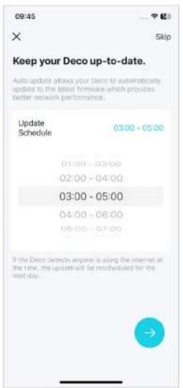 09:45 Skip Keep your Deco up-to-date. Auto update allows your Deco to automatically update to the latest firmware which provides better network performance. Update Schedule 03:00 - 05:00 01:00 - 03:00 02:00 - 04:00 03:00 - 05:00 04:00 - 06:00 05:00 - 07:00 If the Deco detects anyone is using the int…